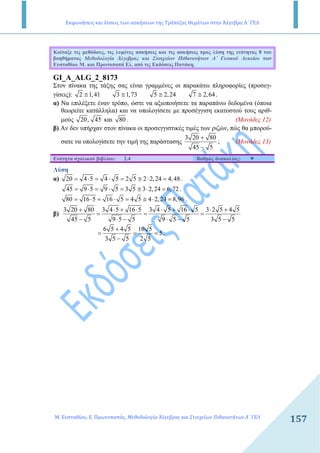 Εκφωνήσεις και λύσεις των ασκήσεων της Τράπεζας Θεμάτων στην Άλγεβρα Α΄ ΓΕΛ
Μ. Ευσταθίου, Ε. Πρωτοπαπάς, Μεθοδολογία Άλγεβρας και Στοιχείων Πιθανοτήτων Α΄ ΓΕΛ
157
Κοίταξε τις µεθόδους, τις λυµένες ασκήσεις και τις ασκήσεις προς λύση της ενότητας 8 του
βοηθήµατος Μεθοδολογία Άλγεβρας και Στοιχείων Πιθανοτήτων Α΄ Γενικού Λυκείου των
Ευσταθίου Μ. και Πρωτοπαπά Ελ. από τις Εκδόσεις Πατάκη.
GI_A_ALG_2_8173
Στον πίνακα της τάξης σας είναι γραµµένες οι παρακάτω πληροφορίες (προσεγ-
γίσεις): 2 1,41 3 1,73 5 2,24 7 2,64≅ ≅ ≅ ≅ .
α) Να επιλέξετε έναν τρόπο, ώστε να αξιοποιήσετε τα παραπάνω δεδοµένα (όποια
θεωρείτε κατάλληλα) και να υπολογίσετε µε προσέγγιση εκατοστού τους αριθ-
µούς 20, 45 και 80 . (Μονάδες 12)
β) Αν δεν υπήρχαν στον πίνακα οι προσεγγιστικές τιµές των ριζών, πώς θα µπορού-
σατε να υπολογίσετε την τιµή της παράστασης
3 20 80
45 5
+
−
; (Μονάδες 13)
Ενότητα σχολικού βιβλίου: 2.4 Βαθµός δυσκολίας:
Λύση
α) 20 4 5 4 5 2 5 2 2,24 4,48= ⋅ = ⋅ = ≅ ⋅ = .
45 9 5 9 5 3 5 3 2,24 6,72= ⋅ = ⋅ = ≅ ⋅ = .
80 16 5 16 5 4 5 4 2,24 8,96= ⋅ = ⋅ = ≅ ⋅ = .
β)
3 20 80 3 4 5 16 5 3 4 5 16 5 3 2 5 4 5
45 5 9 5 5 9 5 5 3 5 5
+ ⋅ + ⋅ ⋅ + ⋅ ⋅ +
= = =
− ⋅ − ⋅ − −
6 5 4 5 10 5
5
3 5 5 2 5
+
= = =
−
.
 