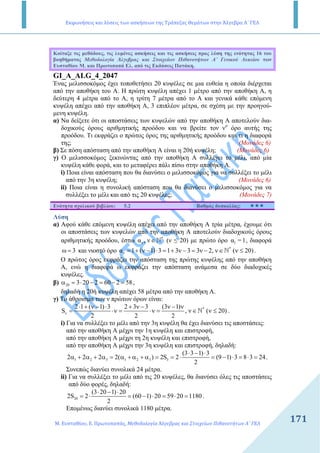 Εκφωνήσεις και λύσεις των ασκήσεων της Τράπεζας Θεμάτων στην Άλγεβρα Α΄ ΓΕΛ
Μ. Ευσταθίου, Ε. Πρωτοπαπάς, Μεθοδολογία Άλγεβρας και Στοιχείων Πιθανοτήτων Α΄ ΓΕΛ
171171
Κοίταξε τις µεθόδους, τις λυµένες ασκήσεις και τις ασκήσεις προς λύση της ενότητας 16 του
βοηθήµατος Μεθοδολογία Άλγεβρας και Στοιχείων Πιθανοτήτων Α΄ Γενικού Λυκείου των
Ευσταθίου Μ. και Πρωτοπαπά Ελ. από τις Εκδόσεις Πατάκη.
GI_A_ALG_4_2047
Ένας µελισσοκόµος έχει τοποθετήσει 20 κυψέλες σε µια ευθεία η οποία διέρχεται
από την αποθήκη του Α. Η πρώτη κυψέλη απέχει 1 µέτρο από την αποθήκη Α, η
δεύτερη 4 µέτρα από το Α, η τρίτη 7 µέτρα από το Α και γενικά κάθε επόµενη
κυψέλη απέχει από την αποθήκη Α, 3 επιπλέον µέτρα, σε σχέση µε την προηγού-
µενη κυψέλη.
α) Να δείξετε ότι οι αποστάσεις των κυψελών από την αποθήκη Α αποτελούν δια-
δοχικούς όρους αριθµητικής προόδου και να βρείτε τον νο
όρο αυτής της
προόδου. Τι εκφράζει ο πρώτος όρος της αριθµητικής προόδου και τι η διαφορά
της; (Μονάδες 6)
β) Σε πόση απόσταση από την αποθήκη Α είναι η 20ή κυψέλη; (Μονάδες 6)
γ) Ο µελισσοκόµος ξεκινώντας από την αποθήκη Α συλλέγει το µέλι, από µία
κυψέλη κάθε φορά, και το µεταφέρει πάλι πίσω στην αποθήκη Α.
i) Ποια είναι απόσταση που θα διανύσει ο µελισσοκόµος για να συλλέξει το µέλι
από την 3η κυψέλη; (Μονάδες 6)
ii) Ποια είναι η συνολική απόσταση που θα διανύσει ο µελισσοκόµος για να
συλλέξει το µέλι και από τις 20 κυψέλες; (Μονάδες 7)
Ενότητα σχολικού βιβλίου: 5.2 Βαθµός δυσκολίας:
Λύση
α) Αφού κάθε επόµενη κυψέλη απέχει από την αποθήκη Α τρία µέτρα, έχουµε ότι
οι αποστάσεις των κυψελών από την αποθήκη Α αποτελούν διαδοχικούς όρους
αριθµητικής προόδου, έστω *
να , ν∈N (ν ≤ 20) µε πρώτο όρο 1α =1, διαφορά
3ω = και νιοστό όρο *
να 1 ( 1) 3 1 3 3 3 2, ν ( 20)= + ν − ⋅ = + ν − = ν − ∈ ν ≤N .
Ο πρώτος όρος εκφράζει την απόσταση της πρώτης κυψέλης από την αποθήκη
Α, ενώ η διαφορά ω εκφράζει την απόσταση ανάµεσα σε δύο διαδοχικές
κυψέλες.
β) 20 3 20 2 60 2 58α = ⋅ − = − = ,
δηλαδή η 20ή κυψέλη απέχει 58 µέτρα από την αποθήκη Α.
γ) Το άθροισµα των ν πρώτων όρων είναι:
*
ν
2 1 ( 1) 3 2 3 3 (3 1)
S , ν ( 20)
2 2 2
⋅ + ν − ⋅ + ν − ν − ν
= ⋅ν = ⋅ν = ∈ ν ≤N .
i) Για να συλλέξει το µέλι από την 3η κυψέλη θα έχει διανύσει τις αποστάσεις:
από την αποθήκη Α µέχρι την 1η κυψέλη και επιστροφή,
από την αποθήκη Α µέχρι τη 2η κυψέλη και επιστροφή,
από την αποθήκη Α µέχρι την 3η κυψέλη και επιστροφή, δηλαδή:
1 2 3 1 2 3 3
(3 3 1) 3
2 2 2 2( ) 2S 2 (9 1) 3 8 3 24
2
⋅ − ⋅
α + α + α = α + α + α = = ⋅ = − ⋅ = ⋅ = .
Συνεπώς διανύει συνολικά 24 µέτρα.
ii) Για να συλλέξει το µέλι από τις 20 κυψέλες, θα διανύσει όλες τις αποστάσεις
από δύο φορές, δηλαδή:
20
(3 20 1) 20
2S 2 (60 1) 20 59 20 1180
2
⋅ − ⋅
= ⋅ = − ⋅ = ⋅ = .
Εποµένως διανύει συνολικά 1180 µέτρα.
 