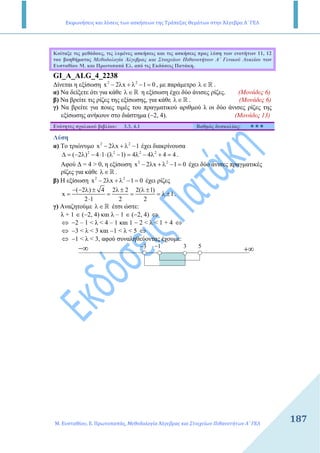 Εκφωνήσεις και λύσεις των ασκήσεων της Τράπεζας Θεμάτων στην Άλγεβρα Α΄ ΓΕΛ
Μ. Ευσταθίου, Ε. Πρωτοπαπάς, Μεθοδολογία Άλγεβρας και Στοιχείων Πιθανοτήτων Α΄ ΓΕΛ
187187
Κοίταξε τις µεθόδους, τις λυµένες ασκήσεις και τις ασκήσεις προς λύση των ενοτήτων 11, 12
του βοηθήµατος Μεθοδολογία Άλγεβρας και Στοιχείων Πιθανοτήτων Α΄ Γενικού Λυκείου των
Ευσταθίου Μ. και Πρωτοπαπά Ελ. από τις Εκδόσεις Πατάκη.
GI_A_ALG_4_2238
∆ίνεται η εξίσωση 2 2
x 2 x 1 0− λ + λ − = , µε παράµετρο λ∈R .
α) Να δείξετε ότι για κάθε λ∈R η εξίσωση έχει δύο άνισες ρίζες. (Μονάδες 6)
β) Να βρείτε τις ρίζες της εξίσωσης, για κάθε λ∈R . (Μονάδες 6)
γ) Να βρείτε για ποιες τιµές του πραγµατικού αριθµού λ οι δύο άνισες ρίζες της
εξίσωσης ανήκουν στο διάστηµα (−2, 4). (Μονάδες 13)
Ενότητες σχολικού βιβλίου: 3.3, 4.1 Βαθµός δυσκολίας:
Λύση
α) Το τριώνυµο 2 2
x 2 x 1− λ + λ − έχει διακρίνουσα
2 2 2 2
( 2 ) 4 1 ( 1) 4 4 4 4∆ = − λ − ⋅ ⋅ λ − = λ − λ + = .
Αφού ∆ = 4 > 0, η εξίσωση 2 2
x 2 x 1 0− λ + λ − = έχει δύο άνισες πραγµατικές
ρίζες για κάθε λ∈R .
β) Η εξίσωση 2 2
x 2 x 1 0− λ + λ − = έχει ρίζες
( 2 ) 4 2 2 2( 1)
x 1
2 1 2 2
− − λ ± λ ± λ ±
= = = = λ ±
⋅
.
γ) Αναζητούµε λ∈R έτσι ώστε:
λ + 1 ∈ (−2, 4) και λ – 1 ∈ (−2, 4) ⇔
⇔ −2 – 1 < λ < 4 – 1 και 1 − 2 < λ < 1 + 4 ⇔
⇔ −3 < λ < 3 και −1 < λ < 5 ⇔
⇔ −1 < λ < 3, αφού συναληθεύοντας έχουµε:
−∞ +∞3− 1− 3 5
 
