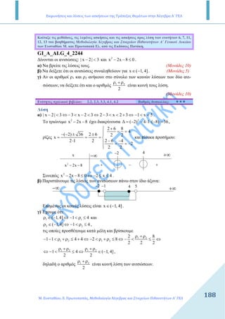 Εκφωνήσεις και λύσεις των ασκήσεων της Τράπεζας Θεμάτων στην Άλγεβρα Α΄ ΓΕΛ
Μ. Ευσταθίου, Ε. Πρωτοπαπάς, Μεθοδολογία Άλγεβρας και Στοιχείων Πιθανοτήτων Α΄ ΓΕΛ
188188
Κοίταξε τις µεθόδους, τις λυµένες ασκήσεις και τις ασκήσεις προς λύση των ενοτήτων 6, 7, 11,
12, 13 του βοηθήµατος Μεθοδολογία Άλγεβρας και Στοιχείων Πιθανοτήτων Α΄ Γενικού Λυκείου
των Ευσταθίου Μ. και Πρωτοπαπά Ελ. από τις Εκδόσεις Πατάκη.
GI_A_ALG_4_2244
∆ίνονται οι ανισώσεις: | x 2 | 3− < και 2
x 2x 8 0− − ≤ .
α) Να βρείτε τις λύσεις τους. (Μονάδες 10)
β) Να δείξετε ότι οι ανισώσεις συναληθεύουν για x ( 1, 4]∈ − . (Μονάδες 5)
γ) Αν οι αριθµοί ρ1 και ρ2 ανήκουν στο σύνολο των κοινών λύσεων των δύο ανι-
σώσεων, να δείξετε ότι και ο αριθµός 1 2
2
ρ + ρ
είναι κοινή τους λύση.
(Μονάδες 10)
Ενότητες σχολικού βιβλίου: 2.2, 2.3, 3.3, 4.1, 4.2 Βαθµός δυσκολίας:
Λύση
α) | x 2 | 3 3 x 2 3 2 3 x 2 3 1 x 5− < ⇔ − < − < ⇔ − < < + ⇔ − < < .
Το τριώνυµο 2
x 2x 8− − έχει διακρίνουσα 2
( 2) 4 1 ( 8) 36∆ = − − ⋅ ⋅ − = ,
ρίζες
2 6 8
4
( 2) 36 2 6 2 2
x
2 6 42 1 2
2
2 2
+
= =− − ± ± 
= = = 
− −⋅  = = −

και πίνακα προσήµου:
−∞ +∞2− 4
x
2
x 2x 8− − + +−
Συνεπώς 2
x 2x 8 0 2 x 4− − ≤ ⇔ − ≤ ≤ .
β) Παριστάνουµε τις λύσεις των ανισώσεων πάνω στον ίδιο άξονα:
−∞ +∞
2− 1− 4 5
Εποµένως οι κοινές λύσεις είναι x ( 1, 4]∈ − .
γ) Έχουµε ότι:
1 1( 1,4] 1 4ρ ∈ − ⇔ − < ρ ≤ και
2 2( 1,4] 1 4ρ ∈ − ⇔ − < ρ ≤ ,
τις οποίες προσθέτουµε κατά µέλη και βρίσκουµε
1 2
1 2 1 2
2 8
1 1 4 4 2 8
2 2 2
ρ + ρ
− − < ρ + ρ ≤ + ⇔ − < ρ + ρ ≤ ⇔ − < ≤ ⇔
1 2 1 2
1 4 ( 1, 4]
2 2
ρ + ρ ρ + ρ
⇔ − < ≤ ⇔ ∈ − ,
δηλαδή ο αριθµός 1 2
2
ρ + ρ
είναι κοινή λύση των ανισώσεων.
 