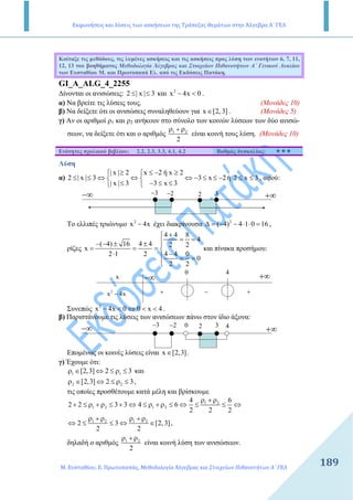 Εκφωνήσεις και λύσεις των ασκήσεων της Τράπεζας Θεμάτων στην Άλγεβρα Α΄ ΓΕΛ
Μ. Ευσταθίου, Ε. Πρωτοπαπάς, Μεθοδολογία Άλγεβρας και Στοιχείων Πιθανοτήτων Α΄ ΓΕΛ
189189
Κοίταξε τις µεθόδους, τις λυµένες ασκήσεις και τις ασκήσεις προς λύση των ενοτήτων 6, 7, 11,
12, 13 του βοηθήµατος Μεθοδολογία Άλγεβρας και Στοιχείων Πιθανοτήτων Α΄ Γενικού Λυκείου
των Ευσταθίου Μ. και Πρωτοπαπά Ελ. από τις Εκδόσεις Πατάκη.
GI_A_ALG_4_2255
∆ίνονται οι ανισώσεις: 2 | x | 3≤ ≤ και 2
x 4x 0− < .
α) Να βρείτε τις λύσεις τους. (Μονάδες 10)
β) Να δείξετε ότι οι ανισώσεις συναληθεύουν για x [2, 3]∈ . (Μονάδες 5)
γ) Αν οι αριθµοί ρ1 και ρ2 ανήκουν στο σύνολο των κοινών λύσεων των δύο ανισώ-
σεων, να δείξετε ότι και ο αριθµός 1 2
2
ρ + ρ
είναι κοινή τους λύση. (Μονάδες 10)
Ενότητες σχολικού βιβλίου: 2.2, 2.3, 3.3, 4.1, 4.2 Βαθµός δυσκολίας:
Λύση
α)
| x | 2 x 2 ή x 2
2 | x | 3 3 x 2ή 2 x 3
| x | 3 3 x 3
≥ ≤ − ≥ 
≤ ≤ ⇔ ⇔ ⇔ − ≤ ≤ − ≤ ≤ 
≤ − ≤ ≤ 
, αφού:
−∞ +∞3− 2− 2 3
Το ελλιπές τριώνυµο 2
x 4x− έχει διακρίνουσα 2
( 4) 4 1 0 16∆ = − − ⋅ ⋅ = ,
ρίζες
4 4 8
4
( 4) 16 4 4 2 2
x
4 4 02 1 2
0
2 2
+
= =− − ± ± 
= = = 
−⋅  = =

και πίνακα προσήµου:
−∞ +∞
0 4
x
2
x 4x− + +−
Συνεπώς 2
x 4x 0 0 x 4− < ⇔ < < .
β) Παριστάνουµε τις λύσεις των ανισώσεων πάνω στον ίδιο άξονα:
−∞ +∞
3− 2− 2 3 40
Εποµένως οι κοινές λύσεις είναι x [2,3]∈ .
γ) Έχουµε ότι:
1 1[2,3] 2 3ρ ∈ ⇔ ≤ ρ ≤ και
2 2[2,3] 2 3ρ ∈ ⇔ ≤ ρ ≤ ,
τις οποίες προσθέτουµε κατά µέλη και βρίσκουµε
1 2
1 2 1 2
4 6
2 2 3 3 4 6
2 2 2
ρ + ρ
+ ≤ ρ + ρ ≤ + ⇔ ≤ ρ + ρ ≤ ⇔ ≤ ≤ ⇔
1 2 1 2
2 3 [2, 3]
2 2
ρ + ρ ρ + ρ
⇔ ≤ ≤ ⇔ ∈ ,
δηλαδή ο αριθµός 1 2
2
ρ + ρ
είναι κοινή λύση των ανισώσεων.
 