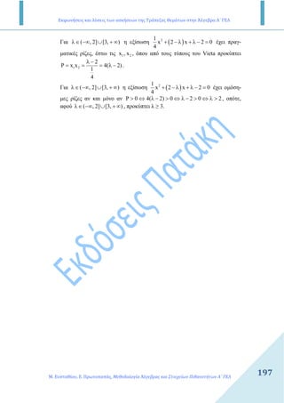 Εκφωνήσεις και λύσεις των ασκήσεων της Τράπεζας Θεμάτων στην Άλγεβρα Α΄ ΓΕΛ
Μ. Ευσταθίου, Ε. Πρωτοπαπάς, Μεθοδολογία Άλγεβρας και Στοιχείων Πιθανοτήτων Α΄ ΓΕΛ
197197
Για ( , 2] [3, )λ∈ −∞ ∪ + ∞ η εξίσωση ( )21
x 2 x 2 0
4
+ − λ + λ − = έχει πραγ-
µατικές ρίζες, έστω τις 1 2x , x , όπου από τους τύπους του Vieta προκύπτει
1 2
2
P x x 4( 2)
1
4
λ −
= = = λ − .
Για ( , 2] [3, )λ∈ −∞ ∪ + ∞ η εξίσωση ( )21
x 2 x 2 0
4
+ − λ + λ − = έχει οµόση-
µες ρίζες αν και µόνο αν P 0 4( 2) 0 2 0 2> ⇔ λ − > ⇔ λ − > ⇔ λ > , οπότε,
αφού ( , 2] [3, )λ∈ −∞ ∪ + ∞ , προκύπτει λ ≥ 3.
 