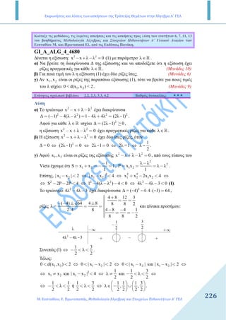 Εκφωνήσεις και λύσεις των ασκήσεων της Τράπεζας Θεμάτων στην Άλγεβρα Α΄ ΓΕΛ
Μ. Ευσταθίου, Ε. Πρωτοπαπάς, Μεθοδολογία Άλγεβρας και Στοιχείων Πιθανοτήτων Α΄ ΓΕΛ
226
Κοίταξε τις µεθόδους, τις λυµένες ασκήσεις και τις ασκήσεις προς λύση των ενοτήτων 6, 7, 11, 13
του βοηθήµατος Μεθοδολογία Άλγεβρας και Στοιχείων Πιθανοτήτων Α΄ Γενικού Λυκείου των
Ευσταθίου Μ. και Πρωτοπαπά Ελ. από τις Εκδόσεις Πατάκη.
GI_A_ALG_4_4680
∆ίνεται η εξίσωση: 2 2
x x 0− + λ − λ = (1) µε παράµετρο λ∈ℝ .
α) Να βρείτε τη διακρίνουσα ∆ της εξίσωσης και να αποδείξετε ότι η εξίσωση έχει
ρίζες πραγµατικές για κάθε λ∈ℝ . (Μονάδες 10)
β) Για ποια τιµή του λ η εξίσωση (1) έχει δύο ρίζες ίσες; (Μονάδες 6)
γ) Αν 1 2x , x είναι οι ρίζες της παραπάνω εξίσωσης (1), τότε να βρείτε για ποιες τιµές
του λ ισχύει 1 20 < d(x ,x ) < 2. (Μονάδες 9)
Ενότητες σχολικού βιβλίου: 2.2, 2.3, 3.3, 4.2 Βαθµός δυσκολίας:
Λύση
α) Το τριώνυµο 2 2
x x λ λ− + − έχει διακρίνουσα
2 2 2 2
∆ ( 1) 4(λ λ ) 1 4λ 4λ (2λ 1)-= − − − = − + = .
Αφού για κάθε λ∈ℝ ισχύει 2
∆ (2λ 1) 0-= ≥ ,
η εξίσωση 2 2
x x λ λ 0− + − = έχει πραγµατικές ρίζες για κάθε λ∈R .
β) Η εξίσωση 2 2
x x λ λ 0− + − = έχει δύο ίσες ρίζες, όταν
∆ = 0 ⇔ 2
(2λ 1) 0=- ⇔ 2λ 1 0=- ⇔ 2λ =1 ⇔
1
λ
2
= .
γ) Αφού 1 2x , x είναι οι ρίζες της εξίσωσης 2 2
x x λ λ 0− + − = , από τους τύπους του
Vieta έχουµε ότι 1 2
1
S x x 1
1
−
= + =− = ,
2
2
1 2
λ λ
P x x λ λ
1
−
= = = − .
Επίσης, 1 2| x x | 2− < ⇔ 2
1 2| x x | 4− < ⇔ 2 2
1 2 1 2x x 2x x 4+ − < ⇔
⇔ 2
S 2P 2P 4− − < ⇔ 2 2
1 4(λ λ ) 4 0− − − < ⇔ 2
4λ 4λ 3 0− − < (I).
To τριώνυµο 2
4λ 4λ 3− − έχει διακρίνουσα 2
∆ = ( 4) 4 4 ( 3) 64⋅ ⋅ =- - - ,
ρίζες
4 8 12 3
( 4) 64 4 8 8 8 2
λ =
4 8 4 12 4 8
8 8 2
 + = =− − ± ± = = 
 − −⋅  = =−
και πίνακα προσήµου:
−∞ +∞
1
2
−
2
4λ 4λ 3− - + +−
3
2λ
Συνεπώς (Ι) ⇔
1 3
λ
2 2
− < < .
Τέλος:
1 20 d(x ,x ) 2< < ⇔ 1 20 | x x | 2< − < ⇔ 1 20 | x x |< − και 1 2| x x | 2− < ⇔
⇔ 1 2x x≠ και 2
1 2| x x | 4− < ⇔
1
λ
2
≠ και
1 3
λ
2 2
− < < ⇔
⇔
1 1
λ
2 2
− < < ή
1 3
λ
2 2
< < ⇔
1 1 1 3
λ , ,
2 2 2 2
   
∈ − ∪   
   
.
 