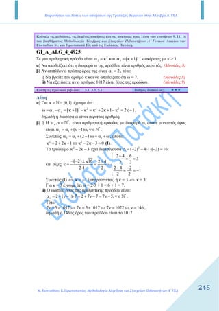 Εκφωνήσεις και λύσεις των ασκήσεων της Τράπεζας Θεμάτων στην Άλγεβρα Α΄ ΓΕΛ
Μ. Ευσταθίου, Ε. Πρωτοπαπάς, Μεθοδολογία Άλγεβρας και Στοιχείων Πιθανοτήτων Α΄ ΓΕΛ
245
Κοίταξε τις µεθόδους, τις λυµένες ασκήσεις και τις ασκήσεις προς λύση των ενοτήτων 9, 11, 16
του βοηθήµατος Μεθοδολογία Άλγεβρας και Στοιχείων Πιθανοτήτων Α΄ Γενικού Λυκείου των
Ευσταθίου Μ. και Πρωτοπαπά Ελ. από τις Εκδόσεις Πατάκη.
GI_A_ALG_4_4925
Σε µια αριθµητική πρόοδο είναι 2
2α = κ και ( )
2
3 1α = κ + , κ ακέραιος µε κ > 1.
α) Να αποδείξετε ότι η διαφορά ω της προόδου είναι αριθµός περιττός. (Μονάδες 8)
β) Αν επιπλέον ο πρώτος όρος της είναι 1 2α = , τότε:
i) Να βρείτε τον αριθµό κ και να αποδείξετε ότι ω = 7. (Μονάδες 8)
ii) Να εξετάσετε αν ο αριθµός 1017 είναι όρος της προόδου. (Μονάδες 9)
Ενότητες σχολικού βιβλίου: 3.1, 3.3, 5.2 Βαθµός δυσκολίας:
Λύση
α) Για {0,1}κ∈ −N έχουµε ότι:
( )
2 2 2 2
3 2 1 2 1 2 1ω = α − α = κ + − κ = κ + κ + − κ = κ + ,
δηλαδή η διαφορά ω είναι περιττός αριθµός.
β) i) Η *
, ,να ν∈N είναι αριθµητική πρόοδος µε διαφορά ω, οπότε ο νιοστός όρος
είναι *
1 ( 1) ,να = α + ν − ω ν∈N .
Συνεπώς 2 1 1(2 1)α = α + − ω = α + ω, οπότε:
2 2
2 2 1 2 3 0κ = + κ + ⇔ κ − κ − = (Ι).
Το τριώνυµο 2
2 3κ − κ − έχει διακρίνουσα 2
( 2) 4 1 ( 3) 16∆ = − − ⋅ ⋅ − =
και ρίζες
( )
2 4 6
3
2 16 2 4 2 2
2 4 22 1 2
1
2 2
+
= =− − ± ± 
κ = = = 
− −⋅  = = −

.
Συνεπώς (Ι) ⇔ κ = −1 (απορρίπτεται) ή κ = 3 ⇔ κ = 3.
Για κ = 3 έχουµε ότι ω = 2⋅3 + 1 = 6 + 1 = 7.
ii) Ο νιοστός όρος της αριθµητικής προόδου είναι:
*
2 ( 1) 7 2 7 7 7 5,να = + ν − ⋅ = + ν − = ν − ν∈N .
Τότε:
7 5 1017 7 5 1017 7 1022 146ν − = ⇔ ν = + ⇔ ν = ⇔ ν = ,
δηλαδή ο 146ος όρος των προόδου είναι το 1017.
 