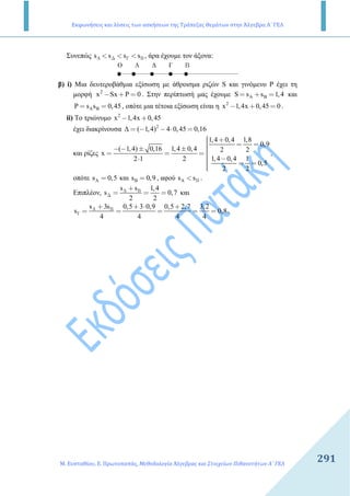 Εκφωνήσεις και λύσεις των ασκήσεων της Τράπεζας Θεμάτων στην Άλγεβρα Α΄ ΓΕΛ
Μ. Ευσταθίου, Ε. Πρωτοπαπάς, Μεθοδολογία Άλγεβρας και Στοιχείων Πιθανοτήτων Α΄ ΓΕΛ
291
Συνεπώς s s s sΑ ∆ Γ Β< < < , άρα έχουµε τον άξονα:
Ο ∆ ΓΑ Β
β) i) Μια δευτεροβάθµια εξίσωση µε άθροισµα ριζών S και γινόµενο Ρ έχει τη
µορφή 2
x Sx P 0− + = . Στην περίπτωσή µας έχουµε A BS s s 1,4= + = και
A BP s s 0,45= = , οπότε µια τέτοια εξίσωση είναι η 2
x 1,4x 0,45 0− + = .
ii) Το τριώνυµο 2
x 1,4x 0,45− +
έχει διακρίνουσα 2
∆ ( 1,4) 4 0,45 0,16= − − ⋅ =
και ρίζες
1,4 0,4 1,8
0,9
( 1,4) 0,16 1,4 0,4 2 2
x
1,4 0,4 12 1 2
0,5
2 2
 + = =− − ± ± = = =
 −⋅  = =
,
οπότε As 0,5= και Bs 0,9= , αφού As sΒ< .
Επιπλέον,
s s 1,4
s 0,7
2 2
Α Β
∆
+
= = = και
s 3s 0,5 3 0,9 0,5 2,7 3,2
s 0,8
4 4 4 4
Α Β
Γ
+ + ⋅ +
= = = = = .
 