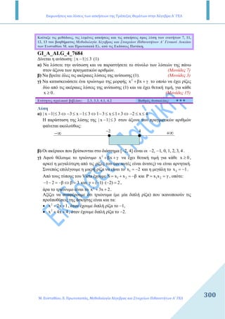Εκφωνήσεις και λύσεις των ασκήσεων της Τράπεζας Θεμάτων στην Άλγεβρα Α΄ ΓΕΛ
Μ. Ευσταθίου, Ε. Πρωτοπαπάς, Μεθοδολογία Άλγεβρας και Στοιχείων Πιθανοτήτων Α΄ ΓΕΛ
300
Κοίταξε τις µεθόδους, τις λυµένες ασκήσεις και τις ασκήσεις προς λύση των ενοτήτων 7, 11,
12, 13 του βοηθήµατος Μεθοδολογία Άλγεβρας και Στοιχείων Πιθανοτήτων Α΄ Γενικού Λυκείου
των Ευσταθίου Μ. και Πρωτοπαπά Ελ. από τις Εκδόσεις Πατάκη.
GI_A_ALG_4_7684
∆ίνεται η ανίσωση: | x 1| 3− ≤ (1)
α) Να λύσετε την ανίσωση και να παραστήσετε το σύνολο των λύσεών της πάνω
στον άξονα των πραγµατικών αριθµών. (Μονάδες 7)
β) Να βρείτε όλες τις ακέραιες λύσεις της ανίσωσης (1). (Μονάδες 3)
γ) Να κατασκευάσετε ένα τριώνυµο της µορφής 2
x x+β + γ το οποίο να έχει ρίζες
δύο από τις ακέραιες λύσεις της ανίσωσης (1) και να έχει θετική τιµή, για κάθε
x 0≥ . (Μονάδες 15)
Ενότητες σχολικού βιβλίου: 2.3, 3.3, 4.1, 4.2 Βαθµός δυσκολίας:
Λύση
α) | x 1| 3 3 x 1 3 1 3 x 1 3 2 x 4− ≤ ⇔ − ≤ − ≤ ⇔ − ≤ ≤ + ⇔ − ≤ ≤
Η παράσταση της λύσης της | x 1| 3− ≤ στον άξονα των πραγµατικών αριθµών
φαίνεται ακολούθως:
−∞ +∞2− 4
β) Οι ακέραιοι που βρίσκονται στο διάστηµα [−2, 4] είναι οι 2, 1, 0, 1, 2, 3, 4− − .
γ) Αφού θέλουµε το τριώνυµο 2
x x+β + γ να έχει θετική τιµή για κάθε x 0≥ ,
αρκεί η µεγαλύτερη από τις ρίζες του (αν αυτές είναι άνισες) να είναι αρνητική.
Συνεπώς επιλέγουµε η µικρή ρίζα να είναι το 1x 2= − και η µεγάλη το 2x 1= − .
Από τους τύπους του Vieta έχουµε 1 2S x x β= + = − και 1 2Ρ x x γ= = , οπότε:
1 2 β β 3− − = − ⇔ = και γ ( 1) ( 2) 2= − ⋅ − = ,
άρα το τριώνυµο είναι το 2
x 3x 2+ + .
Αξίζει να αναφέρουµε ότι τριώνυµα (µε µία διπλή ρίζα) που ικανοποιούν τις
προϋποθέσεις της άσκησης είναι και τα:
• 2
x 2x 1+ + , όταν έχουµε διπλή ρίζα το −1,
• 2
x 4x 4+ + , όταν έχουµε διπλή ρίζα το −2.
 