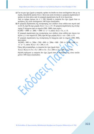 Εκφωνήσεις και λύσεις των ασκήσεων της Τράπεζας Θεμάτων στην Άλγεβρα Α΄ ΓΕΛ
Μ. Ευσταθίου, Ε. Πρωτοπαπάς, Μεθοδολογία Άλγεβρας και Στοιχείων Πιθανοτήτων Α΄ ΓΕΛ
322
γ) Για να µην έχει ζηµιά η εταιρεία, πρέπει τα έσοδα να είναι τουλάχιστον ίσα µε τα
έξοδα, δηλαδή θα πρέπει E(x) ≥ K(x) και κατά συνέπεια η γραφική παράσταση Ε
πρέπει να είναι πάνω από τη γραφική παράσταση της Κ ή να τέµνονται.
Από το σχήµα έχουµε ότι x ≥ 100, δηλαδή η εταιρεία δεν έχει ζηµιά όταν οι
πωλήσεις της είναι τουλάχιστον 100 λίτρα ελαιόλαδου.
δ) Η γραφική παράσταση της συνάρτησης των εσόδων είναι ευθεία που περνά από
το (0, 0), άρα θα έχει µορφή (x) x, x 0Ε = λ ≥ . Η γραφική παράσταση της συνάρ-
τησης Ε διέρχεται από το σηµείο (200, 1000), άρα ισχύει:
Ε(200) = 1000 ⇔ 200λ = 1000 ⇔ λ = 5, οπότε (x) 5x, x 0Ε = ≥ .
Η γραφική παράσταση της συνάρτησης των εξόδων είναι ευθεία που τέµνει τον
άξονα y΄y στο σηµείο (0, 200), άρα θα έχει µορφή K(x) x 200, x 0= α + ≥ .
Η γραφική παράσταση της συνάρτησης Κ διέρχεται από το σηµείο (200, 800),
άρα ισχύει:
Κ(200) = 800 ⇔ 200α + 200 = 800 ⇔ 200α = 800 – 200 ⇔ 200α = 600 ⇔
⇔ α = 3, οπότε K(x) 3x 200, x 0= + ≥ .
Όπως ήδη αναφέρθηκε, η εταιρεία δεν έχει ζηµιά όταν:
( ) ( )E x K x 5x 3x 200 5x 3x 200 2x 200 x 100≥ ⇔ ≥ + ⇔ − ≥ ⇔ ≥ ⇔ ≥ ,
δηλαδή πράγµατι η εταιρεία δεν έχει ζηµιά όταν οι πωλήσεις της είναι τουλά-
χιστον 100 λίτρα ελαιόλαδου.
 