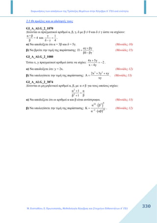 Εκφωνήσεις των ασκήσεων της Τράπεζας Θεμάτων στην Άλγεβρα Α΄ ΓΕΛ ανά ενότητα
Μ. Ευσταθίου, Ε. Πρωτοπαπάς, Μεθοδολογία Άλγεβρας και Στοιχείων Πιθανοτήτων Α΄ ΓΕΛ
330330
2.1 Οι πράξεις και οι ιδιότητές τους
GI_A_ALG_2_1070
∆ίνονται οι πραγµατικοί αριθµοί α, β, γ, δ µε β ≠ 0 και δ ≠ γ ώστε να ισχύουν:
α +β
= 4
β
και
γ 1
δ γ 4
=
−
.
α) Να αποδείξετε ότι α = 3β και δ = 5γ. (Μονάδες 10)
β) Να βρείτε την τιµή της παράστασης:
αγ βγ
Π
βδ βγ
+
=
−
. (Μονάδες 15)
GI_A_ALG_2_1080
Έστω x, y πραγµατικοί αριθµοί ώστε να ισχύει:
4x 5y
2
x 4y
+
= −
−
.
α) Να αποδείξετε ότι: y = 2x. (Μονάδες 12)
β) Να υπολογίσετε την τιµή της παράστασης:
2 2
2x 3y xy
A
xy
+ +
= . (Μονάδες 13)
GI_A_ALG_2_3874
∆ίνονται οι µη µηδενικοί αριθµοί α, β, µε α β≠ για τους οποίους ισχύει:
2
2
α 1 α
ββ 1
+
=
+
α) Να αποδείξετε ότι οι αριθµοί α και β είναι αντίστροφοι. (Μονάδες 13)
β) Να υπολογίσετε την τιµή της παράστασης:
( )
( )
8
22 3
252
α β
Κ
α αβ−
⋅
=
⋅
. (Μονάδες 12)
 