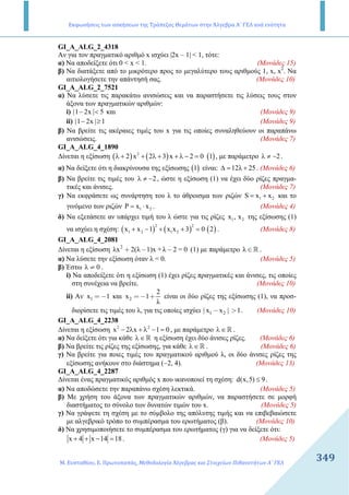 Εκφωνήσεις των ασκήσεων της Τράπεζας Θεμάτων στην Άλγεβρα Α΄ ΓΕΛ ανά ενότητα
Μ. Ευσταθίου, Ε. Πρωτοπαπάς, Μεθοδολογία Άλγεβρας και Στοιχείων Πιθανοτήτων Α΄ ΓΕΛ
349349
GI_A_ALG_2_4318
Αν για τον πραγµατικό αριθµό x ισχύει |2x – 1| < 1, τότε:
α) Να αποδείξετε ότι 0 < x < 1. (Μονάδες 15)
β) Να διατάξετε από το µικρότερο προς το µεγαλύτερο τους αριθµούς 1, x, x2
. Nα
αιτιολογήσετε την απάντησή σας. (Μονάδες 10)
GI_A_ALG_2_7521
α) Να λύσετε τις παρακάτω ανισώσεις και να παραστήσετε τις λύσεις τους στον
άξονα των πραγµατικών αριθµών:
i) |1 2x | 5− < και (Μονάδες 9)
ii) |1 2x | 1− ≥ (Μονάδες 9)
β) Να βρείτε τις ακέραιες τιµές του x για τις οποίες συναληθεύουν οι παραπάνω
ανισώσεις. (Μονάδες 7)
GI_A_ALG_4_1890
∆ίνεται η εξίσωση ( ) ( ) ( )2
2 x 2 3 x 2 0 1λ + + λ + + λ − = , µε παράµετρο 2λ ≠ − .
α) Να δείξετε ότι η διακρίνουσα της εξίσωσης ( )1 είναι: 12λ 25∆ = + . (Μονάδες 6)
β) Να βρείτε τις τιµές του 2λ ≠ − , ώστε η εξίσωση (1) να έχει δύο ρίζες πραγµα-
τικές και άνισες. (Μονάδες 7)
γ) Να εκφράσετε ως συνάρτηση του λ το άθροισµα των ριζών 1 2S x x= + και το
γινόµενο των ριζών 1 2x xΡ = ⋅ . (Μονάδες 4)
δ) Να εξετάσετε αν υπάρχει τιµή του λ ώστε για τις ρίζες 1 2x , x της εξίσωσης (1)
να ισχύει η σχέση: ( ) ( ) ( )
2 2
1 2 1 2x x 1 x x 3 0 2+ − + + = . (Μονάδες 8)
GI_A_ALG_4_2081
∆ίνεται η εξίσωση 2
λx 2(λ 1)x + λ 2 = 0+ − − (1) µε παράµετρο λ ∈ R .
α) Να λύσετε την εξίσωση όταν λ = 0. (Μονάδες 5)
β) Έστω λ 0≠ .
i) Να αποδείξετε ότι η εξίσωση (1) έχει ρίζες πραγµατικές και άνισες, τις οποίες
στη συνέχεια να βρείτε. (Μονάδες 10)
ii) Αν 1x 1= − και 2
2
x 1
λ
=− + είναι οι δύο ρίζες της εξίσωσης (1), να προσ-
διορίσετε τις τιµές του λ, για τις οποίες ισχύει 1 2| x x | 1− > . (Μονάδες 10)
GI_A_ALG_4_2238
∆ίνεται η εξίσωση 2 2
x 2 x 1 0− λ + λ − = , µε παράµετρο λ∈R .
α) Να δείξετε ότι για κάθε λ∈R η εξίσωση έχει δύο άνισες ρίζες. (Μονάδες 6)
β) Να βρείτε τις ρίζες της εξίσωσης, για κάθε λ∈R . (Μονάδες 6)
γ) Να βρείτε για ποιες τιµές του πραγµατικού αριθµού λ, οι δύο άνισες ρίζες της
εξίσωσης ανήκουν στο διάστηµα (−2, 4). (Μονάδες 13)
GI_A_ALG_4_2287
∆ίνεται ένας πραγµατικός αριθµός x που ικανοποιεί τη σχέση: d(x,5) 9≤ .
α) Να αποδώσετε την παραπάνω σχέση λεκτικά. (Μονάδες 5)
β) Με χρήση του άξονα των πραγµατικών αριθµών, να παραστήσετε σε µορφή
διαστήµατος το σύνολο των δυνατών τιµών του x. (Μονάδες 5)
γ) Να γράψετε τη σχέση µε το σύµβολο της απόλυτης τιµής και να επιβεβαιώσετε
µε αλγεβρικό τρόπο το συµπέρασµα του ερωτήµατος (β). (Μονάδες 10)
δ) Να χρησιµοποιήσετε το συµπέρασµα του ερωτήµατος (γ) για να δείξετε ότι:
x 4 x 14 18+ + − = . (Μονάδες 5)
 