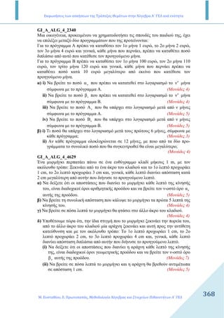 Εκφωνήσεις των ασκήσεων της Τράπεζας Θεμάτων στην Άλγεβρα Α΄ ΓΕΛ ανά ενότητα
Μ. Ευσταθίου, Ε. Πρωτοπαπάς, Μεθοδολογία Άλγεβρας και Στοιχείων Πιθανοτήτων Α΄ ΓΕΛ
368368
GI_A_ALG_4_2340
Μια οικογένεια, προκειµένου να χρηµατοδοτήσει τις σπουδές του παιδιού της, έχει
να επιλέξει µεταξύ δύο προγραµµάτων που της προτείνονται:
Για το πρόγραµµα Α πρέπει να καταθέσει τον 1ο µήνα 1 ευρώ, το 2ο µήνα 2 ευρώ,
τον 3ο µήνα 4 ευρώ και γενικά, κάθε µήνα που περνάει, πρέπει να καταθέτει ποσό
διπλάσιο από αυτό που κατέθεσε τον προηγούµενο µήνα.
Για το πρόγραµµα Β πρέπει να καταθέσει τον 1ο µήνα 100 ευρώ, τον 2ο µήνα 110
ευρώ, τον τρίτο µήνα 120 ευρώ και γενικά, κάθε µήνα που περνάει πρέπει να
καταθέτει ποσό κατά 10 ευρώ µεγαλύτερο από εκείνο που κατέθεσε τον
προηγούµενο µήνα.
α) i) Να βρείτε το ποσό να που πρέπει να κατατεθεί στο λογαριασµό το o
ν µήνα
σύµφωνα µε το πρόγραµµα Α. (Μονάδες 4)
ii) Να βρείτε το ποσό βv που πρέπει να κατατεθεί στο λογαριασµό το o
ν µήνα
σύµφωνα µε το πρόγραµµα Β. (Μονάδες 4)
iii) Να βρείτε το ποσό νA που θα υπάρχει στο λογαριασµό µετά από ν µήνες
σύµφωνα µε το πρόγραµµα Α. (Μονάδες 5)
iv) Να βρείτε το ποσό Bν που θα υπάρχει στο λογαριασµό µετά από ν µήνες
σύµφωνα µε το πρόγραµµα Β. (Μονάδες 5)
β) i) Τι ποσό θα υπάρχει στο λογαριασµό µετά τους πρώτους 6 µήνες, σύµφωνα µε
κάθε πρόγραµµα; (Μονάδες 3)
ii) Αν κάθε πρόγραµµα ολοκληρώνεται σε 12 µήνες, µε ποιο από τα δύο προ-
γράµµατα το συνολικό ποσό που θα συγκεντρωθεί θα είναι µεγαλύτερο;
(Μονάδες 4)
GI_A_ALG_4_4629
Ένα µυρµήγκι περπατάει πάνω σε ένα ευθύγραµµο κλαδί µήκους 1 m, µε τον
ακόλουθο τρόπο: Ξεκινάει από το ένα άκρο του κλαδιού και το 1ο λεπτό προχωράει
1 cm, το 2ο λεπτό προχωράει 3 cm και, γενικά, κάθε λεπτό διανύει απόσταση κατά
2 cm µεγαλύτερη από αυτήν που διήνυσε το προηγούµενο λεπτό.
α) Να δείξετε ότι οι αποστάσεις που διανύει το µυρµήγκι κάθε λεπτό της κίνησής
του, είναι διαδοχικοί όροι αριθµητικής προόδου και να βρείτε τον ν-οστό όρο να
αυτής της προόδου. (Μονάδες 5)
β) Να βρείτε τη συνολική απόσταση που κάλυψε το µυρµήγκι τα πρώτα 5 λεπτά της
κίνησής του. (Μονάδες 4)
γ) Να βρείτε σε πόσα λεπτά το µυρµήγκι θα φτάσει στο άλλο άκρο του κλαδιού.
(Μονάδες 4)
δ) Υποθέτουµε τώρα ότι, την ίδια στιγµή που το µυρµήγκι ξεκινάει την πορεία του,
από το άλλο άκρο του κλαδιού µία αράχνη ξεκινάει και αυτή προς την αντίθετη
κατεύθυνση και µε τον ακόλουθο τρόπο: Το 1ο λεπτό προχωράει 1 cm, το 2ο
λεπτό προχωράει 2 cm, το 3ο λεπτό προχωράει 4 cm και, γενικά, κάθε λεπτό
διανύει απόσταση διπλάσια από αυτήν που διήνυσε το προηγούµενο λεπτό.
(i) Να δείξετε ότι οι αποστάσεις που διανύει η αράχνη κάθε λεπτό της κίνησής
της, είναι διαδοχικοί όροι γεωµετρικής προόδου και να βρείτε τον ν-οστό όρο
νβ αυτής της προόδου. (Μονάδες 7)
(ii) Να βρείτε σε πόσα λεπτά το µυρµήγκι και η αράχνη θα βρεθούν αντιµέτωπα
σε απόσταση 1 cm. (Μονάδες 5)
 