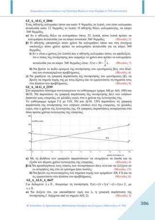 Εκφωνήσεις των ασκήσεων της Τράπεζας Θεμάτων στην Άλγεβρα Α΄ ΓΕΛ ανά ενότητα
Μ. Ευσταθίου, Ε. Πρωτοπαπάς, Μεθοδολογία Άλγεβρας και Στοιχείων Πιθανοτήτων Α΄ ΓΕΛ
386386
GI_A_ALG_4_2046
Ένας αθλητής κολυµπάει ύπτιο και καίει 9 θερµίδες το λεπτό, ενώ όταν κολυµπάει
πεταλούδα καίει 12 θερµίδες το λεπτό. Ο αθλητής θέλει, κολυµπώντας, να κάψει
360 θερµίδες.
α) Αν ο αθλητής θέλει να κολυµπήσει ύπτιο 32 λεπτά, πόσα λεπτά πρέπει να
κολυµπήσει πεταλούδα για να κάψει συνολικά 360 θερµίδες. (Μονάδες 5)
β) Ο αθλητής αποφασίζει πόσο χρόνο θα κολυµπήσει ύπτιο και στη συνέχεια
υπολογίζει πόσο χρόνο πρέπει να κολυµπήσει πεταλούδα για να κάψει 360
θερµίδες.
i) Αν x είναι ο χρόνος (σε λεπτά) που ο αθλητής κολυµπάει ύπτιο, να αποδείξετε
ότι ο τύπος της συνάρτησης που εκφράζει το χρόνο που πρέπει να κολυµπήσει
πεταλούδα για να κάψει 360 θερµίδες είναι:
3
f(x) 30 x
4
= − . (Μονάδες 7)
ii) Να βρείτε το πεδίο ορισµού της συνάρτησης του ερωτήµατος β(i), στο πλαί-
σιο του συγκεκριµένου προβλήµατος. (Μονάδες 4)
γ) Να χαράξετε τη γραφική παράσταση της συνάρτησης του ερωτήµατος (β), να
βρείτε τα σηµεία τοµής της µε τους άξονες και να ερµηνεύσετε τη σηµασία τους
στο πλαίσιο του προβλήµατος. (Μονάδες 9)
GI_A_ALG_4_2339
Στο παρακάτω σύστηµα συντεταγµένων το ευθύγραµµο τµήµα ΑΒ µε Α(0, 100) και
Β(10, 50) παριστάνει τη γραφική παράσταση της συνάρτησης δ(x) των ετήσιων
δαπανών µιας εταιρείας, σε χιλιάδες ευρώ, στα x χρόνια της λειτουργίας της.
Το ευθύγραµµο τµήµα Γ∆ µε Γ(0, 50) και ∆(10, 150) παριστάνει τη γραφική
παράσταση της συνάρτησης των ετήσιων εσόδων ε(x) της εταιρείας, σε χιλιάδες
ευρώ, στα x χρόνια της λειτουργίας της. Οι γραφικές παραστάσεις αναφέρονται στα
δέκα πρώτα χρόνια λειτουργίας της εταιρείας.
α) Με τη βοήθεια των γραφικών παραστάσεων να εκτιµήσετε τα έσοδα και τα
έξοδα τον πέµπτο χρόνο λειτουργίας της εταιρείας. (Μονάδες 4)
β) i) Να προσδιορίσετε τους τύπους των συναρτήσεων δ(x), ε(x) και να ελέγξετε αν
οι εκτιµήσεις σας στο α) ερώτηµα ήταν σωστές. (Μονάδες 15)
ii) Να βρείτε τις συντεταγµένες του σηµείου τοµής των τµηµάτων ΑΒ, Γ∆ και να
τις ερµηνεύσετε στο πλαίσιο του προβλήµατος. (Μονάδες 6)
GI_A_ALG_4_4647
Για δεδοµένο ℝλ∈ , θεωρούµε τη συνάρτηση 2
f(x) ( 1)x ( 1)x 2= λ + − λ + + , µε
x ℝ∈ .
α) Να δείξετε ότι, για οποιαδήποτε τιµή του λ, η γραφική παράσταση της
συνάρτησης f διέρχεται από το σηµείο A(0, 2). (Μονάδες 3)
 