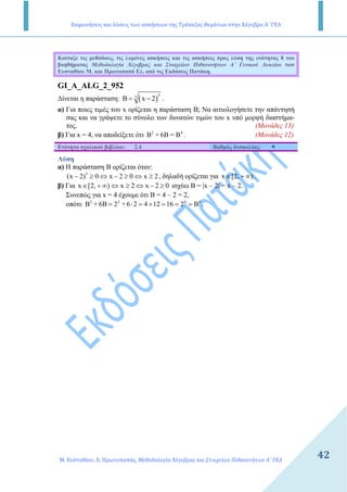 Εκφωνήσεις και λύσεις των ασκήσεων της Τράπεζας Θεμάτων στην Άλγεβρα Α΄ ΓΕΛ
Μ. Ευσταθίου, Ε. Πρωτοπαπάς, Μεθοδολογία Άλγεβρας και Στοιχείων Πιθανοτήτων Α΄ ΓΕΛ
4242
Κοίταξε τις µεθόδους, τις λυµένες ασκήσεις και τις ασκήσεις προς λύση της ενότητας 8 του
βοηθήµατος Μεθοδολογία Άλγεβρας και Στοιχείων Πιθανοτήτων Α΄ Γενικού Λυκείου των
Ευσταθίου Μ. και Πρωτοπαπά Ελ. από τις Εκδόσεις Πατάκη.
GI_A_ALG_2_952
∆ίνεται η παράσταση: ( )
55
B x 2= − .
α) Για ποιες τιµές του x ορίζεται η παράσταση B; Να αιτιολογήσετε την απάντησή
σας και να γράψετε το σύνολο των δυνατών τιµών του x υπό µορφή διαστήµα-
τος. (Μονάδες 13)
β) Για x = 4, να αποδείξετε ότι 2 4
B + 6B = B . (Μονάδες 12)
Ενότητα σχολικού βιβλίου: 2.4 Βαθµός δυσκολίας:
Λύση
α) Η παράσταση Β ορίζεται όταν:
5
(x 2) 0 x 2 0 x 2− ≥ ⇔ − ≥ ⇔ ≥ , δηλαδή ορίζεται για x [2, )∈ + ∞ .
β) Για x [2, ) x 2 x 2 0∈ + ∞ ⇔ ≥ ⇔ − ≥ ισχύει Β = |x – 2| = x – 2.
Συνεπώς για x = 4 έχουµε ότι Β = 4 – 2 = 2,
οπότε 2 2 4 4
B + 6B 2 + 6 2 4 12 16 2 B= ⋅ = + = = = .
 
