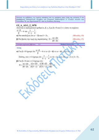 Εκφωνήσεις και λύσεις των ασκήσεων της Τράπεζας Θεμάτων στην Άλγεβρα Α΄ ΓΕΛ
Μ. Ευσταθίου, Ε. Πρωτοπαπάς, Μεθοδολογία Άλγεβρας και Στοιχείων Πιθανοτήτων Α΄ ΓΕΛ
62
Κοίταξε τις µεθόδους, τις λυµένες ασκήσεις και τις ασκήσεις προς λύση της ενότητας 5 του
βοηθήµατος Μεθοδολογία Άλγεβρας και Στοιχείων Πιθανοτήτων Α΄ Γενικού Λυκείου των
Ευσταθίου Μ. και Πρωτοπαπά Ελ. από τις Εκδόσεις Πατάκη.
GI_A_ALG_2_1070
∆ίνονται οι πραγµατικοί αριθµοί α, β, γ, δ µε β ≠ 0 και δ ≠ γ ώστε να ισχύουν:
α +β
= 4
β
και
γ 1
δ γ 4
=
−
.
α) Να αποδείξετε ότι α = 3β και δ = 5γ. (Μονάδες 10)
β) Να βρείτε την τιµή της παράστασης:
αγ βγ
Π
βδ βγ
+
=
−
. (Μονάδες 15)
Ενότητα σχολικού βιβλίου: 2.1 Βαθµός δυσκολίας:
Λύση
α) Για β ≠ 0 έχουµε ότι
α β
4 α β 4β α 4β β α 3β
β
+
= ⇔ + = ⇔ = − ⇔ = .
Επίσης, για γ ≠ δ έχουµε ότι
γ 1
4γ δ γ 4γ γ δ δ 5γ
δ γ 4
= ⇔ = − ⇔ + = ⇔ =
−
.
β) Για β ≠ 0 και γ ≠ δ έχουµε ότι:
( )
( )
( )
( )
γ α β γ 3β βαγ βγ 4βγ
Π 1
βδ βγ β δ γ β 5γ γ 4βγ
+ ++
= = = = =
− − −
.
 