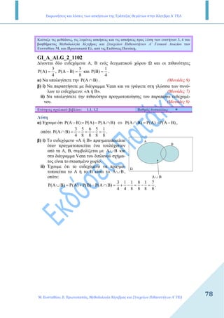 Εκφωνήσεις και λύσεις των ασκήσεων της Τράπεζας Θεμάτων στην Άλγεβρα Α΄ ΓΕΛ
Μ. Ευσταθίου, Ε. Πρωτοπαπάς, Μεθοδολογία Άλγεβρας και Στοιχείων Πιθανοτήτων Α΄ ΓΕΛ
78
Κοίταξε τις µεθόδους, τις λυµένες ασκήσεις και τις ασκήσεις προς λύση των ενοτήτων 3, 4 του
βοηθήµατος Μεθοδολογία Άλγεβρας και Στοιχείων Πιθανοτήτων Α΄ Γενικού Λυκείου των
Ευσταθίου Μ. και Πρωτοπαπά Ελ. από τις Εκδόσεις Πατάκη.
GI_A_ALG_2_1102
∆ίνονται δύο ενδεχόµενα Α, Β ενός δειγµατικού χώρου και οι πιθανότητες
3
( )
4
Ρ Α = ,
5
( )
8
Ρ Α − Β = και
1
( )
4
Ρ Β = .
α) Να υπολογίσετε την ( )Ρ Α ∩Β . (Μονάδες 9)
β) i) Να παραστήσετε µε διάγραµµα Venn και να γράψετε στη γλώσσα των συνό-
λων το ενδεχόµενο: «Α ή Β». (Μονάδες 7)
ii) Να υπολογίσετε την πιθανότητα πραγµατοποίησης του παραπάνω ενδεχοµέ-
νου. (Μονάδες 9)
Ενότητες σχολικού βιβλίου: 1.1, 1.2 Βαθµός δυσκολίας:
Λύση
α) Έχουµε ότι ( ) ( ) ( )Ρ Α − Β = Ρ Α − Ρ Α ∩Β ⇔ ( ) ( ) ( )Ρ Α ∩Β = Ρ Α − Ρ Α − Β ,
οπότε
3 5 6 5 1
( )
4 8 8 8 8
Ρ Α ∩Β = − = − = .
β) i) Το ενδεχόµενο «Α ή Β» πραγµατοποιείται
όταν πραγµατοποιείται ένα τουλάχιστον
από τα Α, Β, συµβολίζεται µε Α ∪Β και
στο διάγραµµα Venn του διπλανού σχήµα-
τος είναι το σκιασµένο χωρίο.
ii) Έχουµε ότι το ενδεχόµενο να πραγµα-
τοποιείται το Α ή το Β είναι το A B∪ ,
οπότε:
3 1 1 8 1 7
( ) ( ) ( ) ( )
4 4 8 8 8 8
Ρ Α ∪Β = Ρ Α + Ρ Β − Ρ Α ∩Β = + − = − = .
Α
Β
BΑ ∪
 