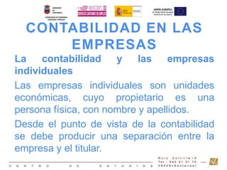CONTABILIDAD EN LAS 
EMPRESAS 
La contabilidad y las empresas 
individuales 
Las empresas individuales son unidades 
económicas, cuyo propietario es una 
persona física, con nombre y apellidos. 
Desde el punto de vista de la contabilidad 
se debe producir una separación entre la 
empresa y el titular. 
 