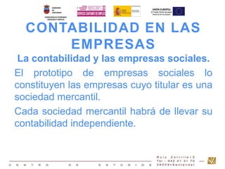 CONTABILIDAD EN LAS 
EMPRESAS 
La contabilidad y las empresas sociales. 
El prototipo de empresas sociales lo 
constituyen las empresas cuyo titular es una 
sociedad mercantil. 
Cada sociedad mercantil habrá de llevar su 
contabilidad independiente. 
 