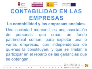 CONTABILIDAD EN LAS 
EMPRESAS 
La contabilidad y las empresas sociales. 
Una sociedad mercantil es una asociación 
de personas, que crean un fondo 
patrimonial común, para explotar una o 
varias empresas, con independencia de 
quienes la constituyen, y que se limitan a 
participar en el reparto de las ganancias que 
se obtengan 
 