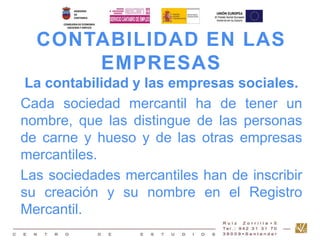 CONTABILIDAD EN LAS 
EMPRESAS 
La contabilidad y las empresas sociales. 
Cada sociedad mercantil ha de tener un 
nombre, que las distingue de las personas 
de carne y hueso y de las otras empresas 
mercantiles. 
Las sociedades mercantiles han de inscribir 
su creación y su nombre en el Registro 
Mercantil. 
