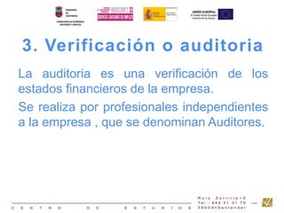 3. Verificación o auditoria 
La auditoria es una verificación de los 
estados financieros de la empresa. 
Se realiza por profesionales independientes 
a la empresa , que se denominan Auditores. 
 