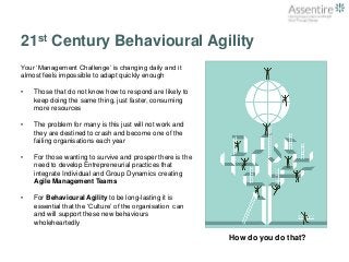 21st Century Behavioural Agility 
Your ‘Management Challenge’ is changing daily and it 
almost feels impossible to adapt quickly enough 
• Those that do not know how to respond are likely to 
keep doing the same thing, just faster, consuming 
more resources 
• The problem for many is this just will not work and 
they are destined to crash and become one of the 
failing organisations each year 
• For those wanting to survive and prosper there is the 
need to develop Entrepreneurial practices that 
integrate Individual and Group Dynamics creating 
Agile Management Teams 
• For Behavioural Agility to be long-lasting it is 
essential that the ‘Culture’ of the organisation can 
and will support these new behaviours 
wholeheartedly 
How do you do that? 
 