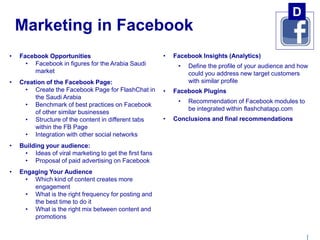 | 
Marketing in Facebook 
• Facebook Opportunities 
• Facebook in figures for the Arabia Saudi 
market 
• Creation of the Facebook Page: 
• Create the Facebook Page for FlashChat in 
the Saudi Arabia 
• Benchmark of best practices on Facebook 
of other similar businesses 
• Structure of the content in different tabs 
within the FB Page 
• Integration with other social networks 
• Building your audience: 
• Ideas of viral marketing to get the first fans 
• Proposal of paid advertising on Facebook 
• Engaging Your Audience 
• Which kind of content creates more 
engagement 
• What is the right frequency for posting and 
the best time to do it 
• What is the right mix between content and 
promotions 
• Facebook Insights (Analytics) 
D 
• Define the profile of your audience and how 
could you address new target customers 
with similar profile 
• Facebook Plugins 
• Recommendation of Facebook modules to 
be integrated within flashchatapp.com 
• Conclusions and final recommendations 
 