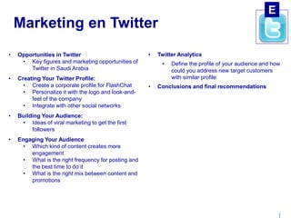 | 
Marketing en Twitter 
• Opportunities in Twitter 
• Key figures and marketing opportunities of 
Twitter in Saudi Arabia 
• Creating Your Twitter Profile: 
• Create a corporate profile for FlashChat 
• Personalize it with the logo and look-and-feel 
of the company 
• Integrate with other social networks 
• Building Your Audience: 
• Ideas of viral marketing to get the first 
followers 
• Engaging Your Audience 
• Which kind of content creates more 
engagement 
• What is the right frequency for posting and 
the best time to do it 
• What is the right mix between content and 
promotions 
• Twitter Analytics 
• Define the profile of your audience and how 
could you address new target customers 
with similar profile 
• Conclusions and final recommendations 
E 
 