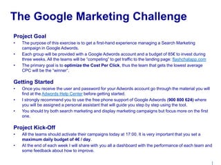 | 
The Google Marketing Challenge 
Project Goal 
• The purpose of this exercise is to get a first-hand experience managing a Search Marketing 
campaign in Google Adwords. 
• Each group will be provided with a Google Adwords account and a budget of 85€ to invest during 
three weeks. All the teams will be “competing” to get traffic to the landing page: flashchatapp.com 
• The primary goal is to optimize the Cost Per Click, thus the team that gets the lowest average 
CPC will be the “winner”. 
Getting Started 
• Once you receive the user and password for your Adwords account go through the material you will 
find at the Adwords Help Center before getting started. 
• I strongly recommend you to use the free phone support of Google Adwords (900 800 624) where 
you will be assigned a personal assistant that will guide you step by step using the tool. 
• You should try both search marketing and display marketing campaigns but focus more on the first 
one. 
Project Kick-Off 
• All the teams should activate their campaigns today at 17:00. It is very important that you set a 
maximum daily budget of 4€ / day. 
• At the end of each week I will share with you all a dashboard with the performance of each team and 
some feedback about how to improve. 
 