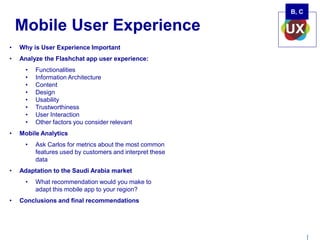 | 
Mobile User Experience 
• Why is User Experience Important 
• Analyze the Flashchat app user experience: 
• Functionalities 
• Information Architecture 
• Content 
• Design 
• Usability 
• Trustworthiness 
• User Interaction 
• Other factors you consider relevant 
• Mobile Analytics 
• Ask Carlos for metrics about the most common 
features used by customers and interpret these 
data 
• Adaptation to the Saudi Arabia market 
• What recommendation would you make to 
adapt this mobile app to your region? 
• Conclusions and final recommendations 
B, C 
 