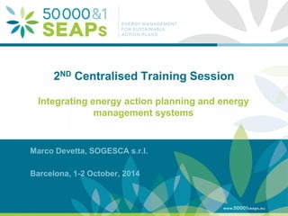 Supporting Local Authoritites in the Development and Integration of SEAPs with Energy management SystemsAccording to ISO 500001 
www.500001seaps.eu 
@500001SEAPs 
2ND Centralised Training Session 
Integrating energy action planning and energy management systems 
Marco Devetta, SOGESCA s.r.l. 
Barcelona, 1-2 October, 2014  