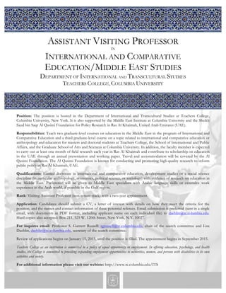 ASSISTANT VISITING PROFESSOR 
IN 
INTERNATIONAL AND COMPARATIVE 
EDUCATION/MIDDLE EAST STUDIES 
DEPARTMENT OF INTERNATIONAL AND TRANSCULTURAL STUDIES 
TEACHERS COLLEGE, COLUMBIA UNIVERSITY 
Position: The position is hosted in the Department of International and Transcultural Studies at Teachers College, 
Columbia University, New York. It is also supported by the Middle East Institute at Columbia University and the Sheikh 
Saud bin Saqr Al Qasimi Foundation for Policy Research in Ras Al Khaimah, United Arab Emirates (UAE). 
Responsibilities: Teach two graduate-level courses on education in the Middle East in the program of International and 
Comparative Education and a third graduate-level course on a topic related to international and comparative education or 
anthropology and education for masters and doctoral students at Teachers College, the School of International and Public 
Affairs, and the Graduate School of Arts and Sciences at Columbia University. In addition, the faculty member is expected 
to carry out at least one month of field research each year in Ras Al Khaimah and contribute to scholarship on education 
in the UAE through an annual presentation and working paper. Travel and accommodation will be covered by the Al 
Qasimi Foundation. The Al Qasimi Foundation is known for conducting and promoting high-quality research to inform 
public policy in Ras Al Khaimah, UAE. 
Qualifications: Earned doctorate in international and comparative education, development studies or a social science 
discipline (in particular anthropology, economics, political science, or sociology) with evidence of research on education in 
the Middle East. Preference will be given to Middle East specialists with Arabic language skills or extensive work 
experience in the Arab world, if possible in the Gulf region. 
Rank: Visiting Assistant Professor (non-tenure track) with a two-year appointment. 
Application: Candidates should submit a CV, a letter of interest with details on how they meet the criteria for the 
position, and the names and contact information of three potential referees. Email submission is preferred (sent in a single 
email, with documents in PDF format, including applicant name on each individual file) to daehlin@tc.columbia.edu. 
Hard copies also accepted: Box 211, 525 W. 120th Street, New York, N.Y. 10027. 
For inquires email: Professor S. Garnett Russell: sgrussell@tc.columbia.edu, chair of the search committee and Lisa 
Daehlin, daehlin@tc.columbia.edu, secretary of the search committee. 
Review of applications begins on January 15, 2015, until the position is filled. The appointment begins in September 2015. 
Teachers College as an institution is committed to a policy of equal opportunity in employment. In offering education, psychology, and health 
studies, the College is committed to providing expanding employment opportunities to minorities, women, and persons with disabilities in its own 
activities and society. 
For additional information please visit our webiste: http://www.tc.columbia.edu/ITS 
