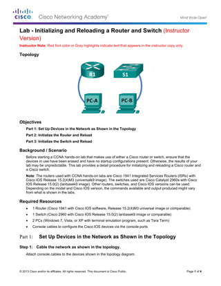 ©
L
V
I
T
O
B
R
P
S
© 2013 Cisco and
Lab - Ini
Version)
nstructor No
Topology
Objectives
Part 1: Se
Part 2: In
Part 3: In
Backgroun
Before sta
devices in
lab may b
a Cisco sw
Note: The
Cisco IOS
IOS Relea
Dependin
from what
Required R
• 1 Rou
• 1 Swi
• 2 PCs
• Conso
Part 1: S
Step 1: Ca
Attach co
d/or its affiliates.
tializing
ote: Red font
et Up Device
itialize the R
itialize the S
nd / Scenar
arting a CCNA
n use have be
be unpredictab
witch.
e routers used
S Release 15.
ase 15.0(2) (l
g on the mod
t is shown in t
Resources
uter (Cisco 19
tch (Cisco 29
s (Windows 7
ole cables to
Set Up De
able the netw
nsole cables
All rights reserve
g and Re
color or Gray
es in the Netw
Router and R
Switch and R
rio
A hands-on la
een erased an
ble. This lab p
d with CCNA
.2(4)M3 (univ
anbasek9 ima
del and Cisco
the labs.
941 with Cisco
960 with Cisco
7, Vista, or XP
configure the
evices in
work as sho
to the device
ed. This docume
eloading
y highlights ind
work as Show
eload
eload
ab that makes
nd have no st
provides a de
hands-on lab
versalk9 imag
age). Other ro
IOS version,
o IOS softwar
o IOS Releas
P with termina
e Cisco IOS d
the Netw
own in the t
s shown in th
ent is Cisco Publ
g a Rout
dicate text tha
wn in the To
s use of eithe
tartup configu
etail procedure
bs are Cisco 1
e). The switc
outers, switch
the comman
re, Release 1
e 15.0(2) lanb
al emulation p
evices via the
work as S
topology.
he topology di
ic.
ter and S
at appears in
opology
r a Cisco rout
urations prese
e for initializin
1941 Integrate
hes used are
hes, and Cisc
nds available a
5.2(4)M3 uni
basek9 image
program, such
e console por
hown in t
iagram.
Switch (
the instructo
ter or switch,
ent. Otherwise
ng and reload
ed Services R
Cisco Cataly
co IOS version
and output pr
versal image
e or compara
h as Tera Ter
rts
the Topo
Instructo
r copy only.
ensure that t
e, the results
ding a Cisco ro
Routers (ISRs
yst 2960s with
ns can be use
roduced migh
or comparab
able)
m)
ology
Page 1 of 4
or
the
of your
outer and
s) with
h Cisco
ed.
ht vary
ble)
 