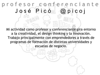 Mi actividad como profesor y conferenciante gira entorno
a la creatividad, el design thinking y la innovación.
Trabajo principalmente con emprendedores a través de
programas de formación de distintas universidades y
escuelas de negocio.
p r o f e s o r c o n f e r e n c i a n t e
J o s é P i c ó @ p i c o j
 