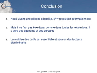Inter-Ligere SARL - Site: inter-ligere.fr
Conclusion
1. Nous vivons une période exaltante, 5ème révolution informationnelle
2. Mais il ne faut pas être dupe, comme dans toutes les révolutions, il
y aura des gagnants et des perdants
3. La maitrise des outils est essentielle et sera un des facteurs
discriminants
 
