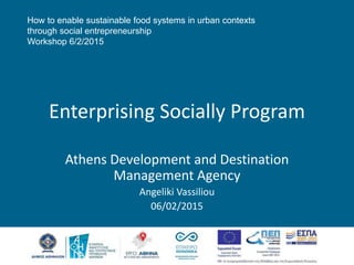 How to enable sustainable food systems in urban contexts
through social entrepreneurship
Workshop 6/2/2015
Enterprising Socially Program
Athens Development and Destination
Management Agency
Angeliki Vassiliou
06/02/2015
 