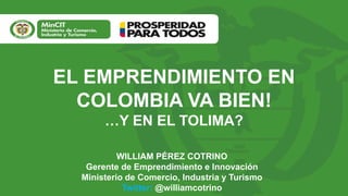 EL EMPRENDIMIENTO EN
COLOMBIA VA BIEN!
…Y EN EL TOLIMA?
WILLIAM PÉREZ COTRINO
Gerente de Emprendimiento e Innovación
Ministerio de Comercio, Industria y Turismo
Twitter: @williamcotrino
 