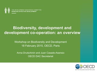 Biodiversity, development and
development co-operation: an overview
Workshop on Biodiversity and Development
18 February 2015, OECD, Paris
Anna Drutschinin and Juan Casado-Asensio
OECD DAC Secretariat
 