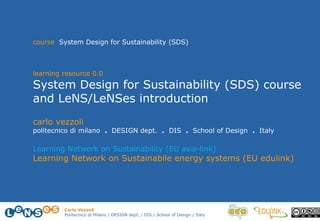 Carlo Vezzoli
Politecnico di Milano / DESIGN dept. / DIS / School of Design / Italy
carlo vezzoli
politecnico di milano . DESIGN dept. . DIS . School of Design . Italy
Learning Network on Sustainability (EU asia-link)
Learning Network on Sustainabile energy systems (EU edulink)
course System Design for Sustainability (SDS)
learning resource 0.0
System Design for Sustainability (SDS) course
and LeNS/LeNSes introduction
 