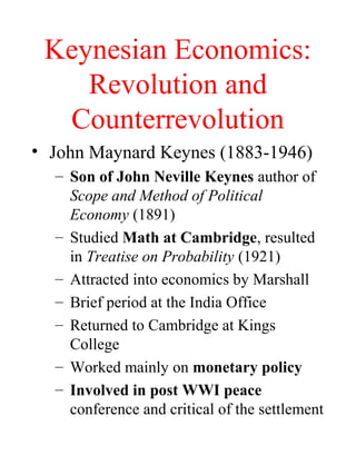 Keynesian Economics:
Revolution and
Counterrevolution
• John Maynard Keynes (1883-1946)
– Son of John Neville Keynes author of
Scope and Method of Political
Economy (1891)
– Studied Math at Cambridge, resulted
in Treatise on Probability (1921)
– Attracted into economics by Marshall
– Brief period at the India Office
– Returned to Cambridge at Kings
College
– Worked mainly on monetary policy
– Involved in post WWI peace
conference and critical of the settlement
 