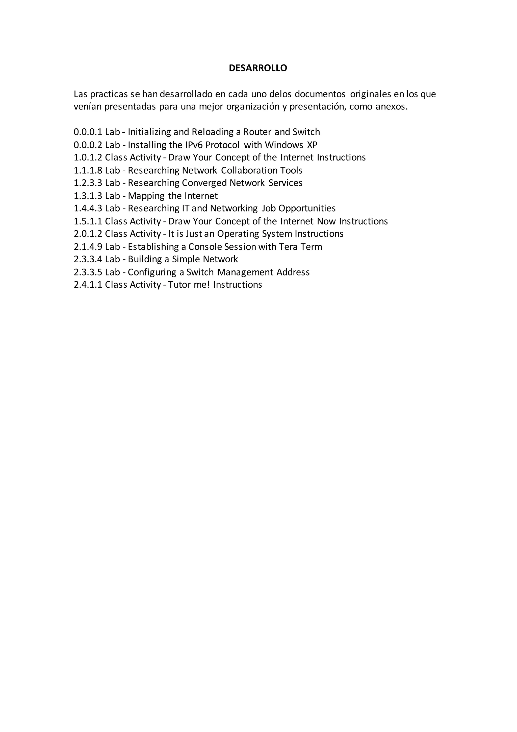 DESARROLLO
Las practicas se han desarrollado en cada uno delos documentos originales en los que
venían presentadas para una mejor organización y presentación, como anexos.
0.0.0.1 Lab - Initializing and Reloading a Router and Switch
0.0.0.2 Lab - Installing the IPv6 Protocol with Windows XP
1.0.1.2 Class Activity - Draw Your Concept of the Internet Instructions
1.1.1.8 Lab - Researching Network Collaboration Tools
1.2.3.3 Lab - Researching Converged Network Services
1.3.1.3 Lab - Mapping the Internet
1.4.4.3 Lab - Researching IT and Networking Job Opportunities
1.5.1.1 Class Activity - Draw Your Concept of the Internet Now Instructions
2.0.1.2 Class Activity - It is Just an Operating System Instructions
2.1.4.9 Lab - Establishing a Console Session with Tera Term
2.3.3.4 Lab - Building a Simple Network
2.3.3.5 Lab - Configuring a Switch Management Address
2.4.1.1 Class Activity - Tutor me! Instructions
 