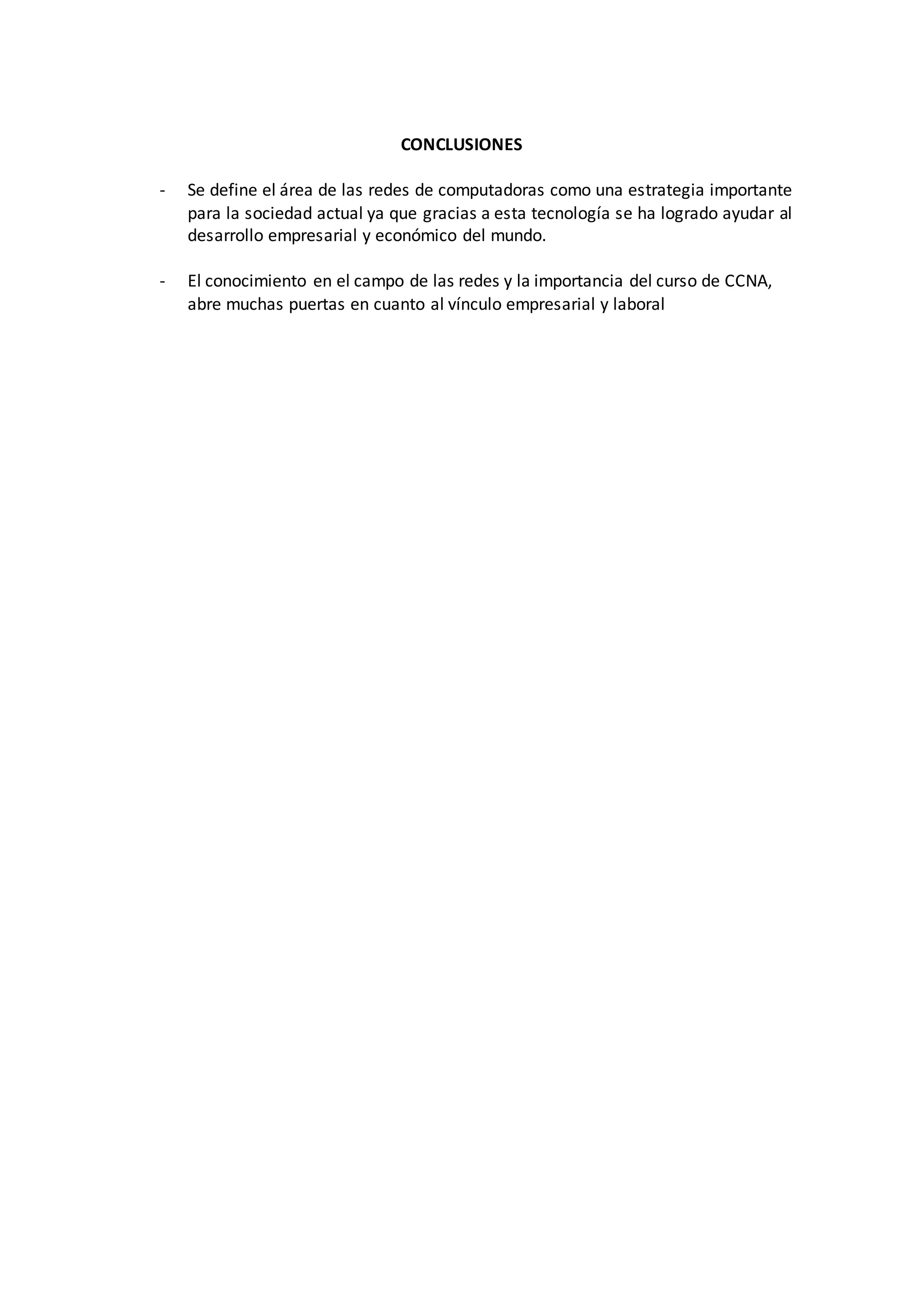 CONCLUSIONES
- Se define el área de las redes de computadoras como una estrategia importante
para la sociedad actual ya que gracias a esta tecnología se ha logrado ayudar al
desarrollo empresarial y económico del mundo.
- El conocimiento en el campo de las redes y la importancia del curso de CCNA,
abre muchas puertas en cuanto al vínculo empresarial y laboral
 
