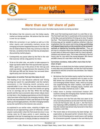 June 03, 2006Visit us at www.sharekhan.com
More than our fair share of pain
We believe that the concerns over the Indian equity market are being overdone
Sharekhan Ltd
A-206, Phoenix House, 2nd Floor, Senapati Bapat Marg, Lower Parel, Mumbai - 400013, India.
w We believe that the concerns over the Indian equity
market are being overdone. We believe that the worst
is over for our market.
w While the correction in our market as well as in the
other equity and commodity markets across the
emerging economies happened because of the fear that
the US Federal Reserve (Fed) may continue to hike the
Fed rate, we believe that the rate hike has already been
discounted by market players.
w Consequently any pause taken by the Fed in the rate
hike exercise will be a big positive for them.
w To be on the safer side, we prefer to take exposure to
large-cap stocks rather than mid-cap and small-cap ones.
With a good run-up in the prices of the mid-cap and
small-cap stocks, the gap between the valuation of the
CNX Mid-cap 200 and the Sensex has narrowed down
significantly over the last two years.
Expectation of another Fed rate hike takes its toll
The heading of our last ValueLine editorial said "Strong
earnings but watch for unpredictables" and the market's
movements in the following month certainly were
unpredictable! In our view, the two key determinants of
the market direction over the next few months are going
to be (1) earnings and (2) the Fed. While the earnings
growth and the macro-economic data remain robust (more
on that later), the changing expectations on the US interest
rates have been affecting all the emerging markets. While
the fall was exacerbated in India's case because of the huge
build-up of leveraged positions, the other emerging markets
across the world fell on the interest rate concern.
As explained in our earlier notes, volatility is higher now
because we are approaching a point of inflection—earlier
anyone could predict what the Fed would do since it was
raising rates by 25 basis points in each meeting (as
happened in the last 16 meetings) but now we have reached
the point where opinion is sharply divided on whether the
29th June Fed meeting would result in a rate hike or not.
The Fed itself said that it would look at the economic data
of the May-June period before firming up its view. To quote
the Fed: "The Committee judges that some further policy
firming may yet be needed to address inflation risks but
emphasises that the extent and timing of any such firming
will depend importantly on the evolution of the economic
outlook as implied by incoming information.'' Thus we
are now in a situation where the markets are reacting wildly
to each piece of data and trying to look for clues to growth,
inflation and interest rates. This is best reflected in the Fed
future rate for July which has swung between 30% chance
and 80% chance of a rate hike in the last 20 days.
Correction overdone, India suffers more than its fair
share of pain
While there is no doubt that the Indian market's behaviour
in early May was unsustainable, we feel the froth has been
squeezed out and the correction was overdone. Our reasons
are as follows.
w We believe that the Indian equity market has had more
than its share of pain compared with its peers as the
BSE Sensex has corrected much more than the other
such emerging market indices. India, which at its peak
was outperforming the other markets, had fallen far
more than most other emerging equity markets and
global commodity markets by June 1, 2006.
w India's share in foreign institutional investor (FII)
outflows among the emerging Asian markets has been
much more than that of its peers.
w The concerns over the Fed rate hike now seem to be
very much discounted as can be seen from the increase
in the US Fed futures rate. By June 1, the Fed future
was implying an 80% probability of a hike which means
that the markets had almost fully factored in that there
would be a rate hike.
w The recent data on US economy has been benign. Our
expectation as discussed earlier remains that a slow-
down in the US housing sector would cause a soft landing
for US economic growth. A pause in the rate hike by the
 