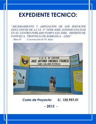 EXPEDIENTE TECNICO:
“MEJORAMIENTO Y AMPLIACION DE LOS SERVICIOS
EDUCATIVOS DE LA I.E. Nº 20506 JOSE ANTONIO ENCINAS
EN EL CENTRO POBLADO PAMPA SAN JOSE, DISTRITO DE
PATIVILCA, PROVINCIA DE BARRANCA – LIMA”
Meta 01 : Construcción de 01 Aulas
Costo de Proyecto: S/. 125,957.51
- 2013 -
 
