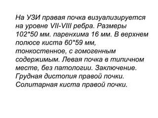 На УЗИ правая почка визуализируется
на уровне VII-VIII ребра. Размеры
102*50 мм. паренхима 16 мм. В верхнем
полюсе киста 60*59 мм,
тонкостенное, с гомогенным
содержимым. Левая почка в типичном
месте, без патологии. Заключение.
Грудная дистопия правой почки.
Солитарная киста правой почки.
 