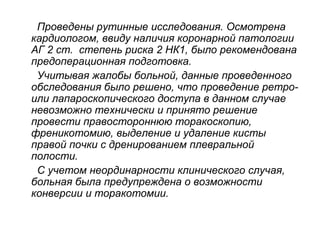 Проведены рутинные исследования. Осмотрена
кардиологом, ввиду наличия коронарной патологии
АГ 2 ст. степень риска 2 НК1, было рекомендована
предоперационная подготовка.
Учитывая жалобы больной, данные проведенного
обследования было решено, что проведение ретро-
или лапароскопического доступа в данном случае
невозможно технически и принято решение
провести правостороннюю торакоскопию,
френикотомию, выделение и удаление кисты
правой почки с дренированием плевральной
полости.
С учетом неординарности клинического случая,
больная была предупреждена о возможности
конверсии и торакотомии.
 