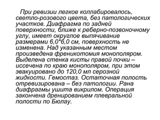 При ревизии легкое коллабировалось,
светло-розового цвета, без патологических
участков. Диафрагма по задней
поверхности, ближе к реберно-позвоночному
углу, имеет округлое выпячивание
размерами 6,0*6,0 см, поверхность не
изменена. Над указанным местом
произведена френикотомия монополяром.
Выделена стенка кисты правой почки –
иссечена по краю монополяром, при этом
эвакуировано до 120,0 мл серозной
жидкости. Гемостаз. Остаточная полость
отревизирована – без патологии. Рана
диафрагмы ушита викрилом. Операция
закончена дренированием плевральной
полости по Бюлау.
 