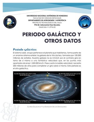 1PROYECTO TECNOLÓGICO GRUPO 02 | DOCUMENTOS INTRODUCTORIOS
UNIVERSIDAD NACIONAL AUTÓNOMA DE HONDURAS
FACULTAD DE CIENCIAS ESPACIALES
DEPARTAMENTO DE ASTRONOMÍA Y ASTROFÍSICA
PROYECTO TECNOLÓGICO DEL AULA:
PTA 02: Astronomía Para Novatos
DAAF/AN-111/PTA-02
PERIODO GALÁCTICO Y
OTROS DATOS
Período galáctico:
El sistema solar, al que pertenece el planeta que habitamos, forma parte de
un enorme sistema estelar: la galaxia de la Vía Láctea, formada por 100.000
millones de estrellas. Nuestra galaxia no es inmóvil; por el contrario gira en
torno de sí misma a una fantástica velocidad que, en los puntos más
apartados alcanza 1.500.000 km/h. Pese a esta increíble velocidad, necesita
200 millones de años para completar un giro sobre sí misma. Este período es
el año galáctico.
EL AÑO GALÁCTICO Y LA DURACIÓN DE LOS DINOSAURIOS
 