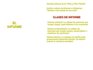 ELEL
INFORMEINFORME
Del latín informe de IN, PRIV, y FOR, FIGURADel latín informe de IN, PRIV, y FOR, FIGURA
Acción o efecto de informar o dictaminar.Acción o efecto de informar o dictaminar.
“Enterar o dar noticia de una cosa”“Enterar o dar noticia de una cosa”
CLASES DE INFORMECLASES DE INFORME
Informe ordinario: Lo utilizan las personas queInforme ordinario: Lo utilizan las personas que
ocupan cargos para informar a sus superioresocupan cargos para informar a sus superiores
Informe extraordinario: Lo utilizan lasInforme extraordinario: Lo utilizan las
personas que ocupan cargos, responsables opersonas que ocupan cargos, responsables o
miembros de comisionesmiembros de comisiones
Informe técnico: Lo emplean los peritos paraInforme técnico: Lo emplean los peritos para
proporcionar infamación técnica. Se redactaproporcionar infamación técnica. Se redacta
cuando lo solicita la autoridadcuando lo solicita la autoridad
INTRODUCCIÓN
ANTECEDENTES
CONCLUSIONES
RECOMENDACIONES
Subtitulo del
texto de un
informe técnico
 