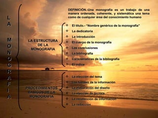 LL
AA
MM
OO
NN
OO
GG
RR
AA
FF
II
AA
LA ESTRUCTURALA ESTRUCTURA
DE LADE LA
MONOGRAFIAMONOGRAFIA
PROCEDIMIENTOSPROCEDIMIENTOS
BASICOS DE LABASICOS DE LA
MONOGRAFIAMONOGRAFIA
DEFINICIÓN.-Una monografía es un trabajo de unaDEFINICIÓN.-Una monografía es un trabajo de una
manera ordenada, coherente, y sistemática una temamanera ordenada, coherente, y sistemática una tema
como de cualquier área del conocimiento humanocomo de cualquier área del conocimiento humano
 El titulo.- “Nombre genérico de la monografía”El titulo.- “Nombre genérico de la monografía”
 La dedicatoriaLa dedicatoria
 La introducciónLa introducción
 El cuerpo de la monografíaEl cuerpo de la monografía
 Las conclusionesLas conclusiones
 La bibliografíaLa bibliografía
 Características de la bibliografíaCaracterísticas de la bibliografía
 El índiceEl índice
 La elección del temaLa elección del tema
 Las fuentes de la informaciónLas fuentes de la información
 La elaboración del diseñoLa elaboración del diseño
 La elección de técnicaLa elección de técnica
 La recolección de informaciónLa recolección de información
 La redacciónLa redacción
 