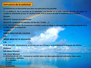 La solicitud es un documento que tiene una estructura muy peculiar.
A. LA SUMILLA.-A. LA SUMILLA.- Es el resumen de lo solicitado y se escribe en la parte superior derecha del papel. La
sumilla es importante porque en muchas cosas evita la lectura de todo el contenido de la solicitud.
Ejemplo:
SOLICITO: Examen de subsanación
SOLICITO: Certificado de Estudios del 5to año “A (200…..)”
B. EL DESTINATARIO.-B. EL DESTINATARIO.- Es la persona o entidad a quien se dirige la solicitud, debe escribirse después de la
sumilla y todo en mayúscula.
Ejemplos:
SEÑOR DIRECTOR DEL COLEGIO
S.D.
SEÑOR MINISTRO DE EDUCACIÓN
S.M.
C. EL SALUDO.-C. EL SALUDO.- Generalmente se escribe con las iniciales y va inmediatamente después del destino.
Ejemplos:
S.D. (Señor Director)
S.M. (Señor Ministro)
D. GENERALES DE LEY.-D. GENERALES DE LEY.- Consiste en escribir todos los datos generales del solicitante, tales como:
a) Nombres y Apellidos
b) Ciudadanía
c) Edad
d) D.N.I.
e) Domicilio
Estructura de la solicitudEstructura de la solicitud
 