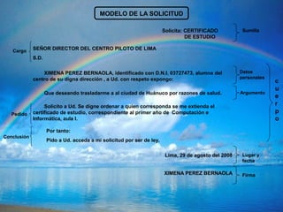 MODELO DE LA SOLICITUD
Solicita: CERTIFICADO
DE ESTUDIO
SEÑOR DIRECTOR DEL CENTRO PILOTO DE LIMA
S.D.
XIMENA PEREZ BERNAOLA, identificado con D.N.I. 03727473, alumna del
centro de su digna dirección , a Ud. con respeto expongo:
Que deseando trasladarme a al ciudad de Huánuco por razones de salud.
Solicito a Ud. Se digne ordenar a quien corresponda se me extienda el
certificado de estudio, correspondiente al primer año de Computación e
Informática, aula I.
Por tanto:
Pido a Ud. acceda a mi solicitud por ser de ley.
Lima, 29 de agosto del 2008
XIMENA PEREZ BERNAOLA
c
u
e
r
p
o
Datos
personales
Sumilla
Argumento
Lugar y
fecha
Firma
Conclusión
Pedido
Cargo
 